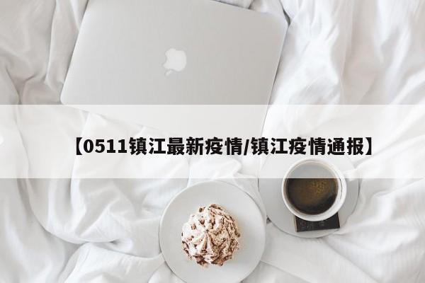 【0511镇江最新疫情/镇江疫情通报】