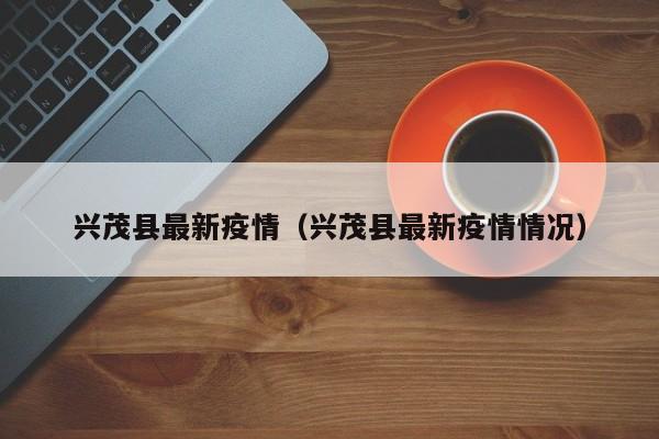 兴茂县最新疫情（兴茂县最新疫情情况）