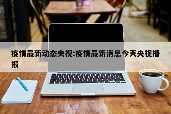 疫情最新动态央视:疫情最新消息今天央视播报