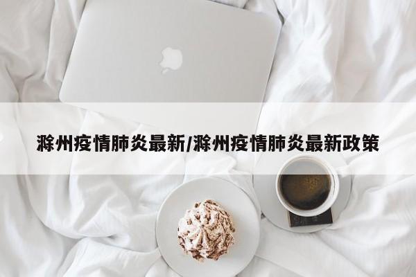 滁州疫情肺炎最新/滁州疫情肺炎最新政策