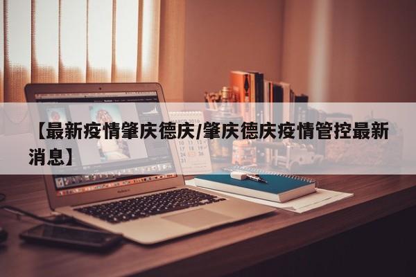 【最新疫情肇庆德庆/肇庆德庆疫情管控最新消息】