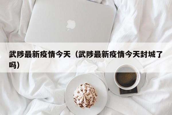 武陟最新疫情今天（武陟最新疫情今天封城了吗）