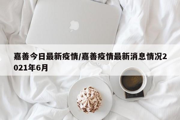 嘉善今日最新疫情/嘉善疫情最新消息情况2021年6月