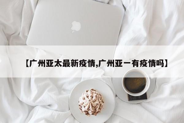 【广州亚太最新疫情,广州亚一有疫情吗】