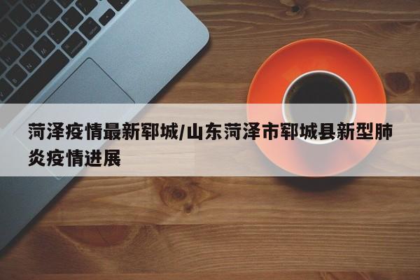 菏泽疫情最新郓城/山东菏泽市郓城县新型肺炎疫情进展