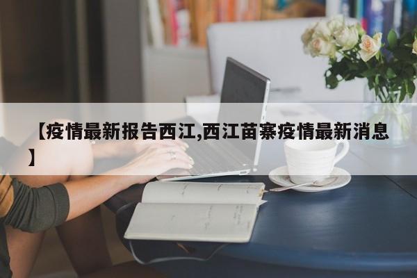 【疫情最新报告西江,西江苗寨疫情最新消息】