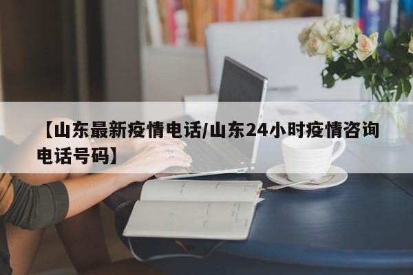 【山东最新疫情电话/山东24小时疫情咨询电话号码】