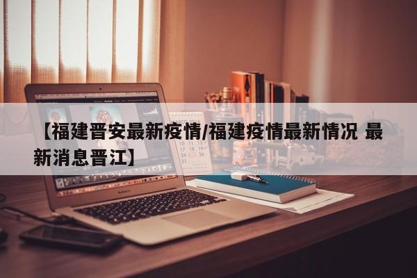 【福建晋安最新疫情/福建疫情最新情况 最新消息晋江】