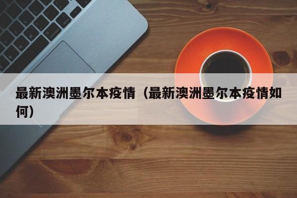 最新澳洲墨尔本疫情（最新澳洲墨尔本疫情如何）