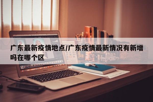 广东最新疫情地点/广东疫情最新情况有新增吗在哪个区